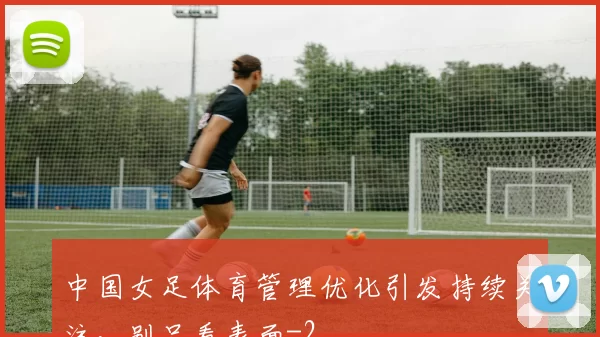 中国女足体育管理优化引发持续关注,别只看表面