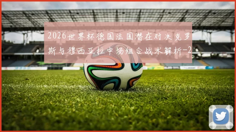 2026世界杯德国法国潜在对决克罗斯与穆西亚拉中场组合战术解析