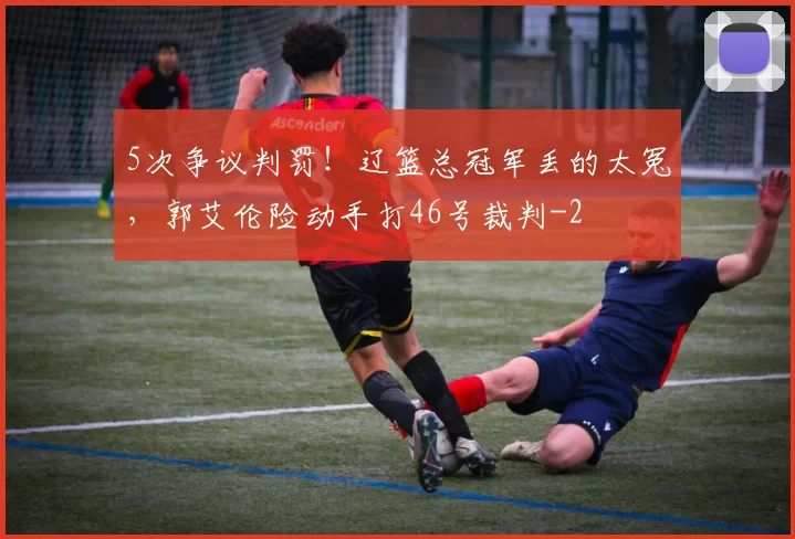 5次争议判罚！辽篮总冠军丢的太冤，郭艾伦险动手打46号裁判