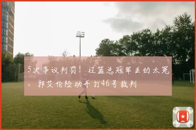 5次争议判罚！辽篮总冠军丢的太冤，郭艾伦险动手打46号裁判