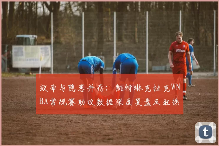 效率与隐患并存：凯特琳克拉克WNBA常规赛助攻数据深度复盘及狂热队进攻梳理能力评估