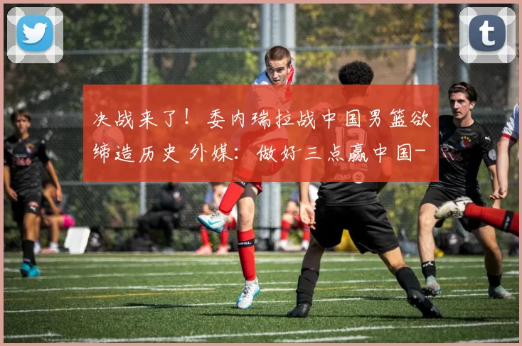 决战来了！委内瑞拉战中国男篮欲缔造历史 外媒：做好三点赢中国
