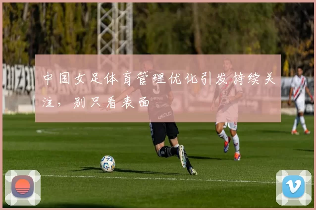 中国女足体育管理优化引发持续关注,别只看表面