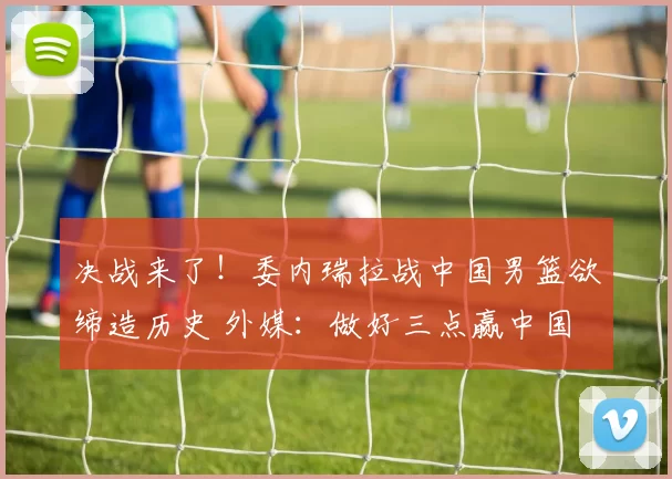决战来了！委内瑞拉战中国男篮欲缔造历史 外媒：做好三点赢中国